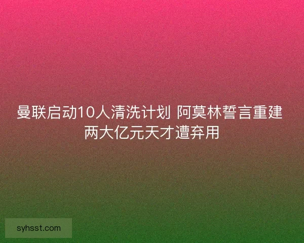 曼联启动10人清洗计划 阿莫林誓言重建 两大亿元天才遭弃用