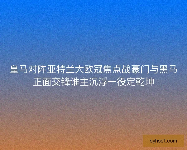 皇马对阵亚特兰大欧冠焦点战豪门与黑马正面交锋谁主沉浮一役定乾坤