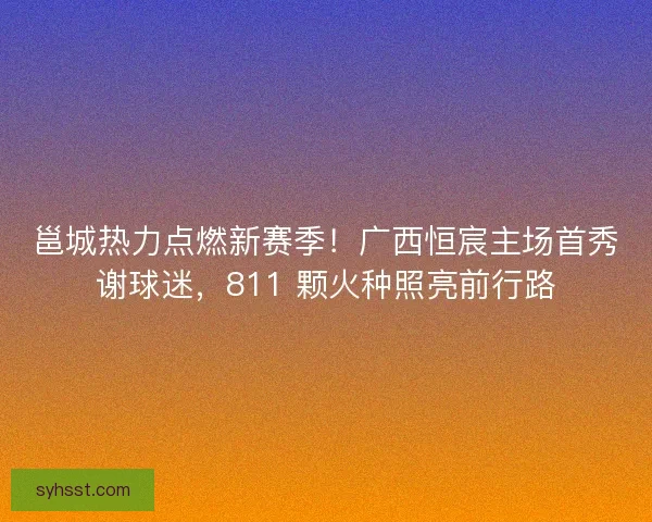 邕城热力点燃新赛季！广西恒宸主场首秀谢球迷，811 颗火种照亮前行路