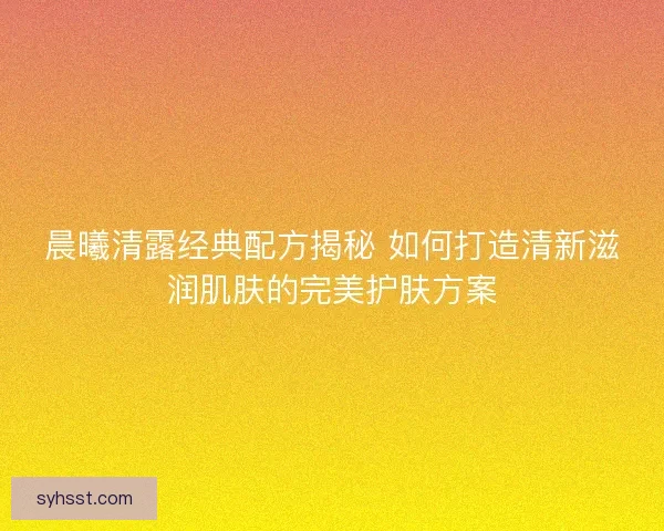 晨曦清露经典配方揭秘 如何打造清新滋润肌肤的完美护肤方案