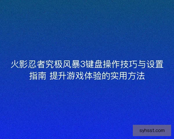 火影忍者究极风暴3键盘操作技巧与设置指南 提升游戏体验的实用方法