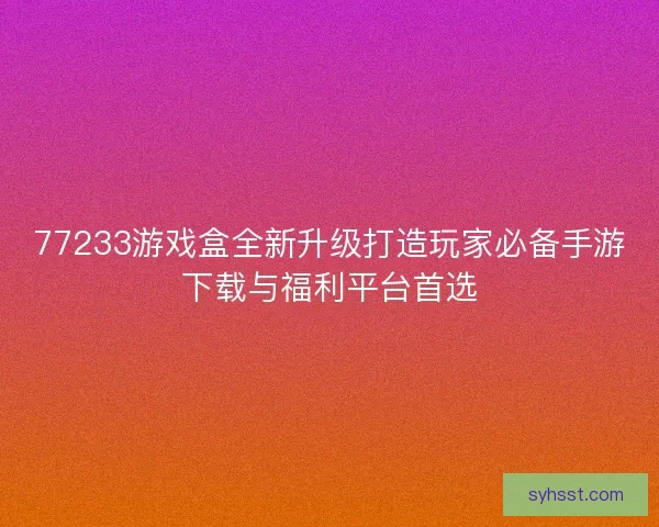 77233游戏盒全新升级打造玩家必备手游下载与福利平台首选