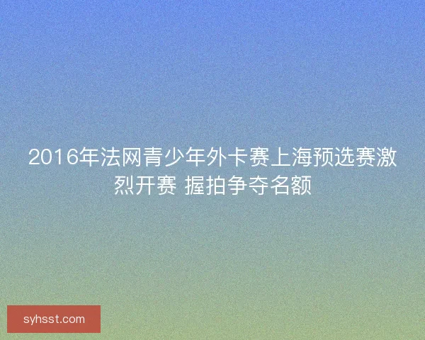 2016年法网青少年外卡赛上海预选赛激烈开赛 握拍争夺名额