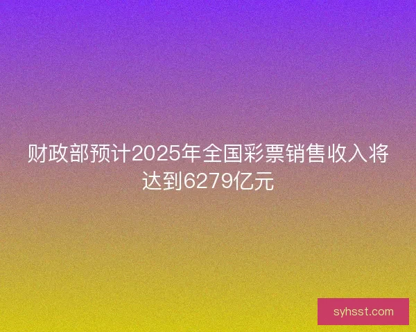 财政部预计2025年全国彩票销售收入将达到6279亿元