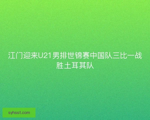 江门迎来U21男排世锦赛中国队三比一战胜土耳其队