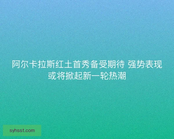 阿尔卡拉斯红土首秀备受期待 强势表现或将掀起新一轮热潮