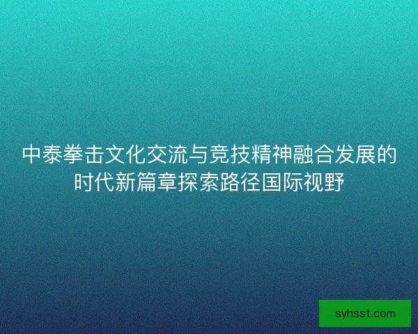中泰拳击文化交流与竞技精神融合发展的时代新篇章探索路径国际视野 中泰拳击文化交流与竞技精神融合发展的时代新篇章探索路径国际视野