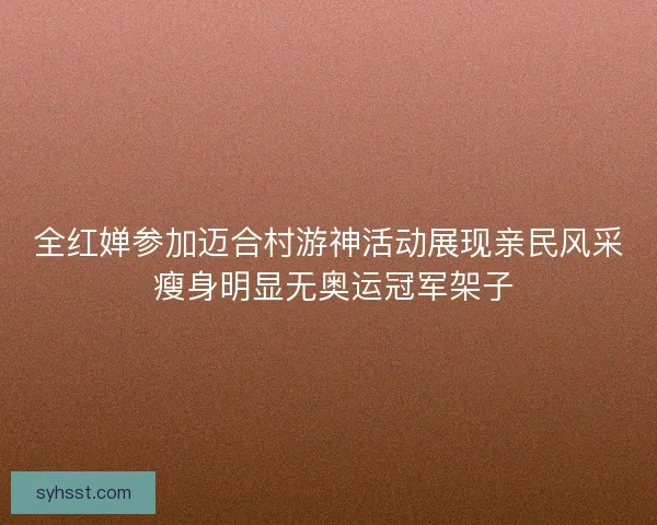 全红婵参加迈合村游神活动展现亲民风采 瘦身明显无奥运冠军架子