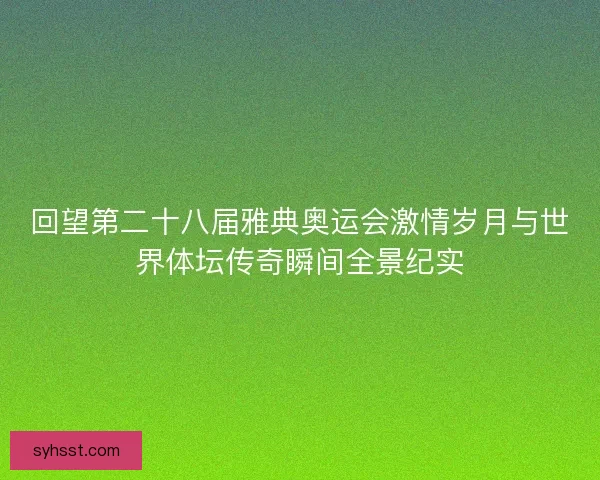 回望第二十八届雅典奥运会激情岁月与世界体坛传奇瞬间全景纪实