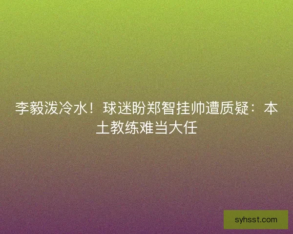 李毅泼冷水！球迷盼郑智挂帅遭质疑：本土教练难当大任