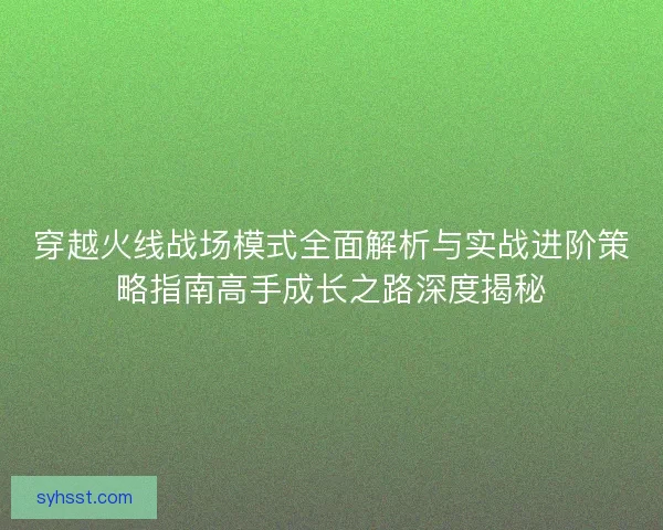 穿越火线战场模式全面解析与实战进阶策略指南高手成长之路深度揭秘 穿越火线战场模式全面解析与实战进阶策略指南高手成长之路深度揭秘