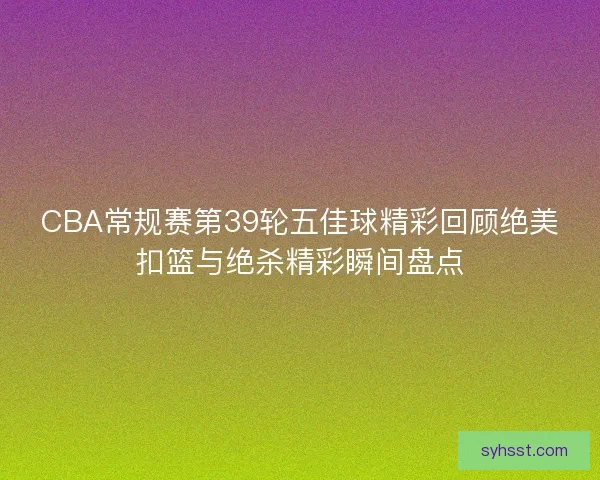 CBA常规赛第39轮五佳球精彩回顾绝美扣篮与绝杀精彩瞬间盘点