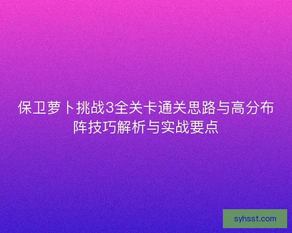 保卫萝卜挑战3全关卡通关思路与高分布阵技巧解析与实战要点