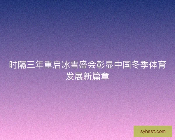 时隔三年重启冰雪盛会彰显中国冬季体育发展新篇章 时隔三年重启冰雪盛会彰显中国冬季体育发展新篇章
