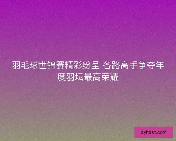 羽毛球世锦赛精彩纷呈 各路高手争夺年度羽坛最高荣耀 羽毛球世锦赛精彩纷呈 各路高手争夺年度羽坛最高荣耀
