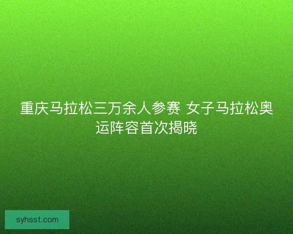 重庆马拉松三万余人参赛 女子马拉松奥运阵容首次揭晓