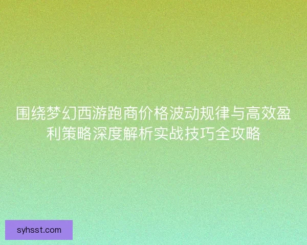 围绕梦幻西游跑商价格波动规律与高效盈利策略深度解析实战技巧全攻略