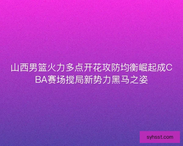 山西男篮火力多点开花攻防均衡崛起成CBA赛场搅局新势力黑马之姿