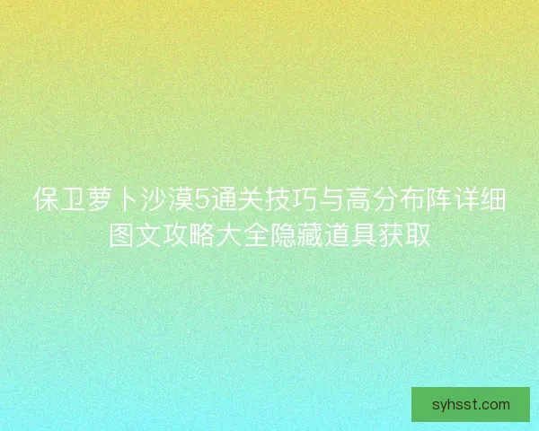保卫萝卜沙漠5通关技巧与高分布阵详细图文攻略大全隐藏道具获取 保卫萝卜沙漠5通关技巧与高分布阵详细图文攻略大全隐藏道具获取