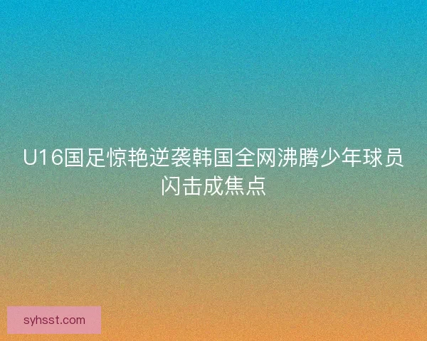 U16国足惊艳逆袭韩国全网沸腾少年球员闪击成焦点